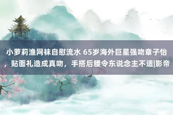 小萝莉渔网袜自慰流水 65岁海外巨星强吻章子怡，贴面礼造成真吻，手搭后腰令东说念主不适|影帝