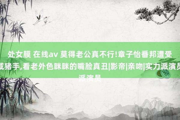 处女膜 在线av 莫得老公真不行!章子怡番邦遭受咸猪手，看老外色眯眯的嘴脸真丑|影帝|亲吻|实力派演员