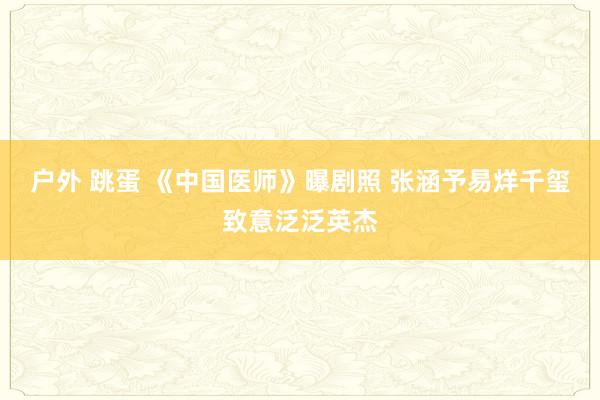 户外 跳蛋 《中国医师》曝剧照 张涵予易烊千玺致意泛泛英杰