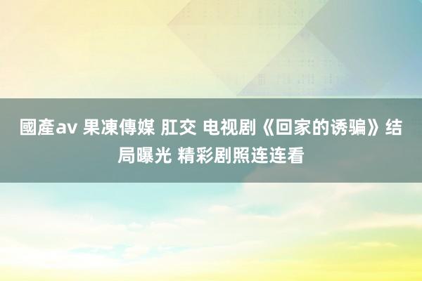 國產av 果凍傳媒 肛交 电视剧《回家的诱骗》结局曝光 精彩剧照连连看