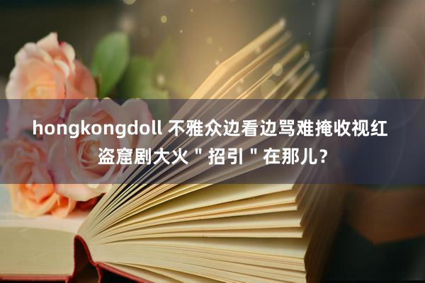 hongkongdoll 不雅众边看边骂难掩收视红 盗窟剧大火＂招引＂在那儿？