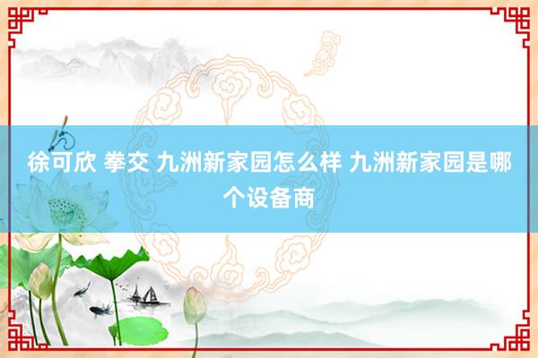 徐可欣 拳交 九洲新家园怎么样 九洲新家园是哪个设备商