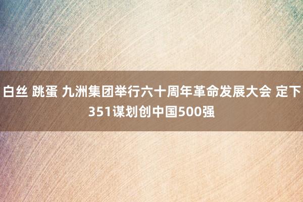 白丝 跳蛋 九洲集团举行六十周年革命发展大会 定下351谋划创中国500强