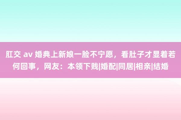 肛交 av 婚典上新娘一脸不宁愿，看肚子才显着若何回事，网友：本领下贱|婚配|同居|相亲|结婚