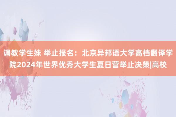 调教学生妹 举止报名：北京异邦语大学高档翻译学院2024年世界优秀大学生夏日营举止决策|高校