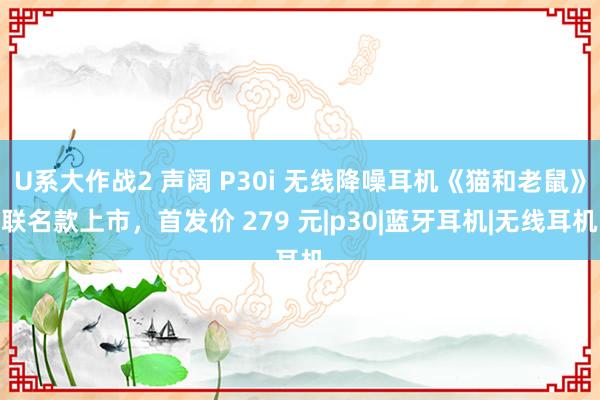 U系大作战2 声阔 P30i 无线降噪耳机《猫和老鼠》联名款上市，首发价 279 元|p30|蓝牙耳机|无线耳机