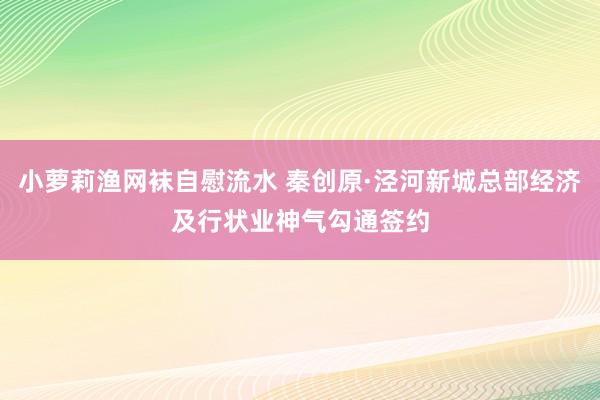 小萝莉渔网袜自慰流水 秦创原·泾河新城总部经济及行状业神气勾通签约