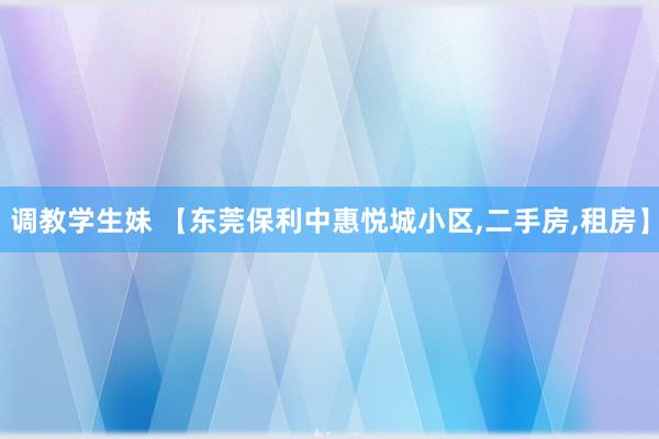 调教学生妹 【东莞保利中惠悦城小区，二手房，租房】