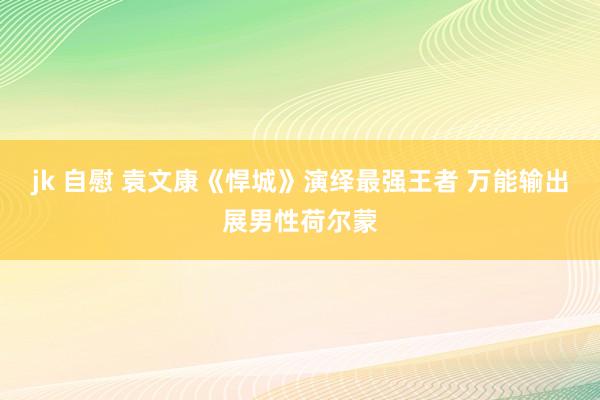 jk 自慰 袁文康《悍城》演绎最强王者 万能输出展男性荷尔蒙