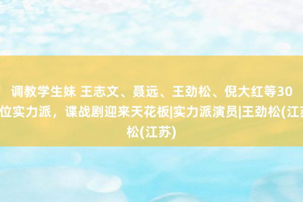 调教学生妹 王志文、聂远、王劲松、倪大红等30余位实力派，谍战剧迎来天花板|实力派演员|王劲松(江苏)