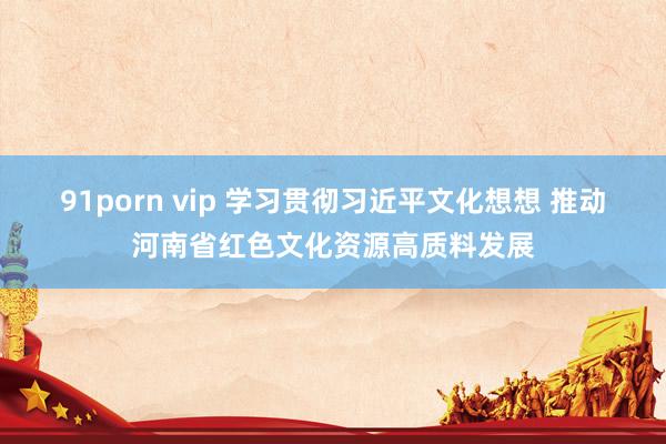 91porn vip 学习贯彻习近平文化想想 推动河南省红色文化资源高质料发展