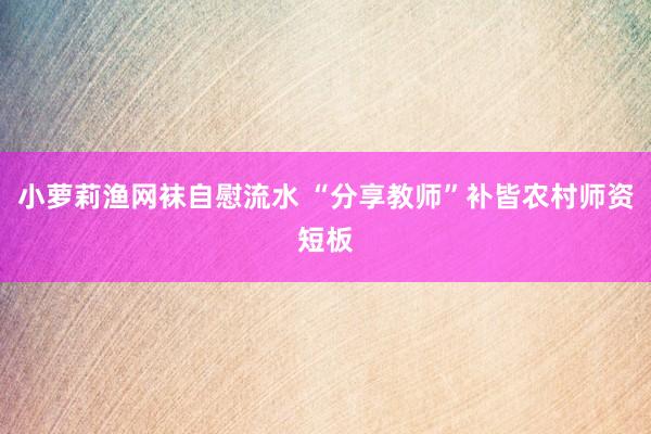 小萝莉渔网袜自慰流水 “分享教师”补皆农村师资短板