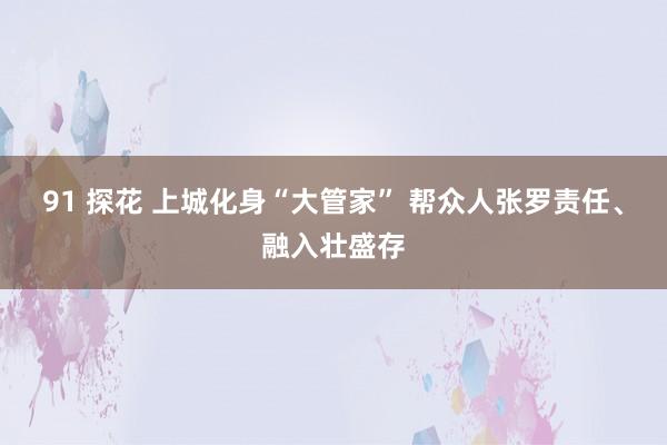 91 探花 上城化身“大管家” 帮众人张罗责任、融入壮盛存