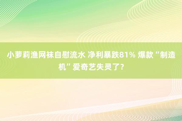 小萝莉渔网袜自慰流水 净利暴跌81% 爆款“制造机”爱奇艺失灵了？