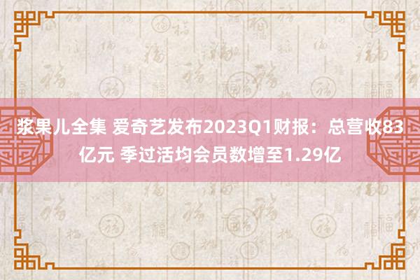 浆果儿全集 爱奇艺发布2023Q1财报：总营收83亿元 季过活均会员数增至1.29亿