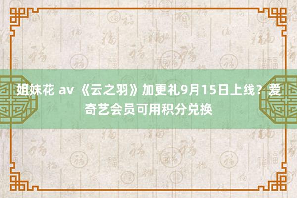 姐妹花 av 《云之羽》加更礼9月15日上线？爱奇艺会员可用积分兑换